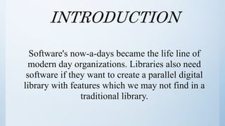 INTRODUCTION
Software's now-a-days became the life line of
modern day organizations. Libraries also need
software if they want to create a parallel digital
library with features which we may not find in a
traditional library.
 