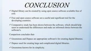 CONCLUSION
 Digital library can be created by using open source software available free of
cost.
 Free and open source software are a useful and significant tool for the
developing countries.
 Comparative study has been shown between the software, which should help
users to understand the differences and make an informed choice between the
software's.
Comparison concludes that-
 Greenstone and Dspace are appropriate software's for creating digital libraries.
 Dspace used for creating large and complicated digital libraries.
 Greenstone known for its simplicity.
 