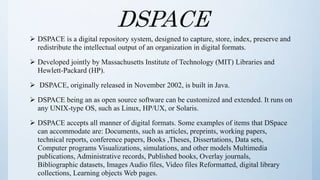 DSPACE
 DSPACE is a digital repository system, designed to capture, store, index, preserve and
redistribute the intellectual output of an organization in digital formats.
 Developed jointly by Massachusetts Institute of Technology (MIT) Libraries and
Hewlett-Packard (HP).
 DSPACE, originally released in November 2002, is built in Java.
 DSPACE being an as open source software can be customized and extended. It runs on
any UNIX-type OS, such as Linux, HP/UX, or Solaris.
 DSPACE accepts all manner of digital formats. Some examples of items that DSpace
can accommodate are: Documents, such as articles, preprints, working papers,
technical reports, conference papers, Books ,Theses, Dissertations, Data sets,
Computer programs Visualizations, simulations, and other models Multimedia
publications, Administrative records, Published books, Overlay journals,
Bibliographic datasets, Images Audio files, Video files Reformatted, digital library
collections, Learning objects Web pages.
 