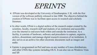 EPRINTS
 EPrints was developed at the University of Southampton, U.K. with the first
version of the software publicly released in late 2000. The objective behind the
creation of EPrints was to facilitate open access to research and scholarly
literature .
 In other words, EPrint is a digital archive of the research output created by the
scientists, faculty, research staff and students of an institution and accessible
over the internet to end-users both within and outside the institution. As a
facility, it consists of hardware, software and procedures to capture, organize,
archive, disseminate and manage digital research resources of an institution. It
also serves as an archive for other electronic documents such as images and
audio.
 Eprints is programmed on Perl and runs on any number of Linux distributions,
and other UNIX-like systems including OS-X. It can also run on Windows Vista
and XP.
 