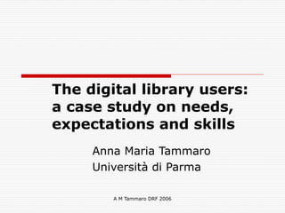 A M Tammaro DRF 2006
The digital library users:  
a case study on needs,
expectations and skills
Anna Maria Tammaro
Università di Parma
 