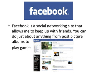 Facebook is a social networking site that allows me to keep up with friends. You can do just about anything from post picture albums to 	play games