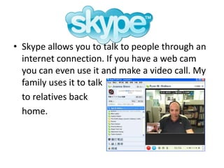 Skype allows you to talk to people through an internet connection. If you have a web cam you can even use it and make a video call. My family uses it to talk 	to relatives back 	home.