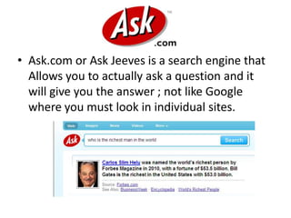 Ask.com or Ask Jeeves is a search engine that Allows you to actually ask a question and it will give you the answer ; not like Google where you must look in individual sites.