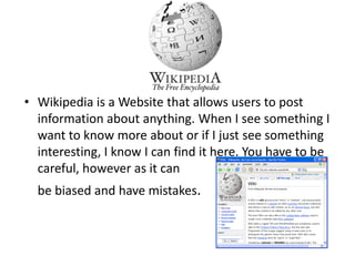 Wikipedia is a Website that allows users to post information about anything. When I see something I want to know more about or if I just see something interesting, I know I can find it here. You have to be careful, however as it can 	be biased and have mistakes.