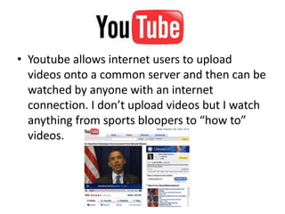 Youtube allows internet users to upload videos onto a common server and then can be watched by anyone with an internet connection. I don’t upload videos but I watch anything from sports bloopers to “how to” videos. 