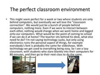 The perfect classroom environment This might seem perfect for a week or two where students are only behind computers, but eventually we will lose the “classroom connection”. We would just be a bunch of people behind computers, nothing more. Even if we were to interact between each other, nothing would change when we went home and logged onto our computers. What would be the point of coming to school if we can do it at home? The teacher sits behind his desk, what else need he do? I’m not saying technology sucks, but only using electronics ruins the personal aspect of things, for example everybody's font is probably the same for slideshows. With technology we get used to everything being easy. So I see a lazy classroom, with students who stare blankly into their computers for 80 minutes, and then go to their next class to do the same. 