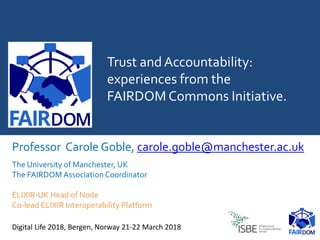 Trust and Accountability:
experiences from the
FAIRDOM Commons Initiative.
Professor Carole Goble, carole.goble@manchester.ac.uk
The University of Manchester, UK
The FAIRDOM Association Coordinator
ELIXIR-UK Head of Node
Co-lead ELIXIR Interoperability Platform
Digital Life 2018, Bergen, Norway 21-22 March 2018
 