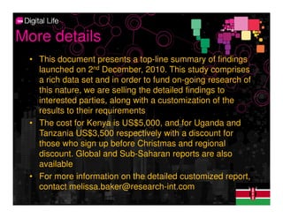 More details
 • This document presents a top-line summary of findings
   launched on 2nd December, 2010. This study comprises
   a rich data set and in order to fund on-going research of
   this nature, we are selling the detailed findings to
   interested parties, along with a customization of the
   results to their requirements
 • The cost for Kenya is US$5,000, and for Uganda and
   Tanzania US$3,500 respectively with a discount for
   those who sign up before Christmas and regional
   discount. Global and Sub-Saharan reports are also
   available
 • For more information on the detailed customized report,
   contact melissa.baker@research-int.com
 