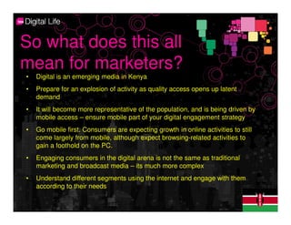 So what does this all
mean for marketers?
•   Digital is an emerging media in Kenya
•   Prepare for an explosion of activity as quality access opens up latent
    demand
•   It will become more representative of the population, and is being driven by
    mobile access – ensure mobile part of your digital engagement strategy
•   Go mobile first. Consumers are expecting growth in online activities to still
    come largely from mobile, although expect browsing-related activities to
    gain a foothold on the PC.
•   Engaging consumers in the digital arena is not the same as traditional
    marketing and broadcast media – its much more complex
•   Understand different segments using the internet and engage with them
    according to their needs
 