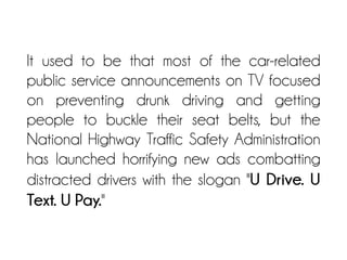 It used to be that most of the car-related
public service announcements on TV focused
on preventing drunk driving and getting
people to buckle their seat belts, but the
National Highway Traffic Safety Administration
has launched horrifying new ads combatting
distracted drivers with the slogan "U Drive. U
Text. U Pay."
 