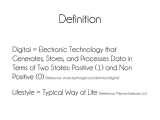 Definition
Digital = Electronic Technology that
Generates, Stores, and Processes Data in
Terms of Two States: Positive (1) and Non
Positive (0) (Reference: whatis.techtarget.com/definition/digital)
Lifestyle = Typical Way of Life (Reference: Merriam-Webster, Inc)
 