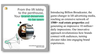 Introducing Billion Broadcaster, the
game-changer in lift advertising media,
reaching an extensive network of
1500+ real estate properties and
generating an impressive 10 million+
daily impressions. Our innovative
approach revolutionizes how brands
connect with audiences, turning
elevator rides into engaging brand
experiences.
 