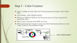 Step 3 – Color Creation:
 Color is added as white light from the lamp passes through a color wheel
filter.
 Color Wheel – RED, GREEN & BLUE.
 Mirrors on DMD are tilted on for the exact amount of time required for
each basic color.
 Only 1 color is shined onto DMD at a time.
 When spinning fast enough, human eyes blend alternating flashes to view
“more” colors in the projected image.
Color wheel present
 