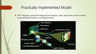 Practically Implemented Model:
 DLP integrates a projection lamp and an electronic video signal from a source and the
processed light produces an all-digital picture.
 