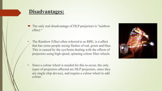 Disadvantages:
 The only real disadvantage of DLP projectors is "rainbow
effect.“
• The Rainbow Effect often referred to as RBE, is a affect
that has some people seeing flashes of red, green and blue.
This is caused by the eye/brain dealing with the effects of
projectors using high speed, spinning colour filter wheels.
• Since a colour wheel is needed for this to occur, the only
types of projectors affected are DLP projectors, since they
are single chip devices, and require a colour wheel to add
colour.
 