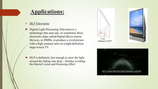 Applications:
 DLP Televisions
 Digital Light Processing Television is a
technology that uses one, or sometimes three,
electronic chips called Digital Micro-mirror
Devices, or DMDs, to produce a vivid picture
with a high contrast ratio on a high-definition
large-screen TV.
 DLP is definitely fast enough to steer the light
around the falling rain drop – thereby avoiding
the blurred vision and blooming effect.
 