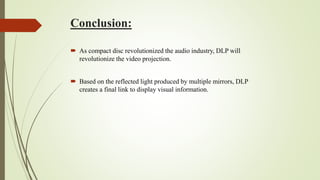 Conclusion:
 As compact disc revolutionized the audio industry, DLP will
revolutionize the video projection.
 Based on the reflected light produced by multiple mirrors, DLP
creates a final link to display visual information.
 
