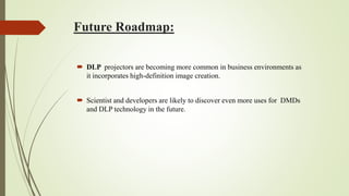 Future Roadmap:
 DLP projectors are becoming more common in business environments as
it incorporates high-definition image creation.
 Scientist and developers are likely to discover even more uses for DMDs
and DLP technology in the future.
 