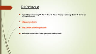 References:
 Digital Light Processing™: A New MEMS-Based Display Technology Larry J. Hornbeck
Texas Instruments
 http://www.ti.com
 http://www.christiedigital.com
 Rainbow effect,http://www.projectorreviews.com
 