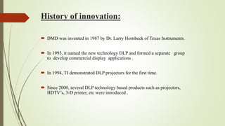 History of innovation:
 DMD was invented in 1987 by Dr. Larry Hornbeck of Texas Instruments.
 In 1993, it named the new technology DLP and formed a separate group
to develop commercial display applications .
 In 1994, TI demonstrated DLP projectors for the first time.
 Since 2000, several DLP technology based products such as projectors,
HDTV’s, 3-D printer, etc were introduced .
 