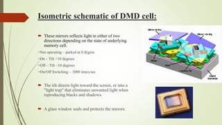 Isometric schematic of DMD cell:
 These mirrors reflects light in either of two
directions depending on the state of underlying
memory cell.
>Not operating – parked at 0 degree
>On – Tilt +10 degrees
>Off – Tilt –10 degrees
>On/Off Switching – 1000 times/sec
 The tilt directs light toward the screen, or into a
"light trap" that eliminates unwanted light when
reproducing blacks and shadows.
 A glass window seals and protects the mirrors.
 