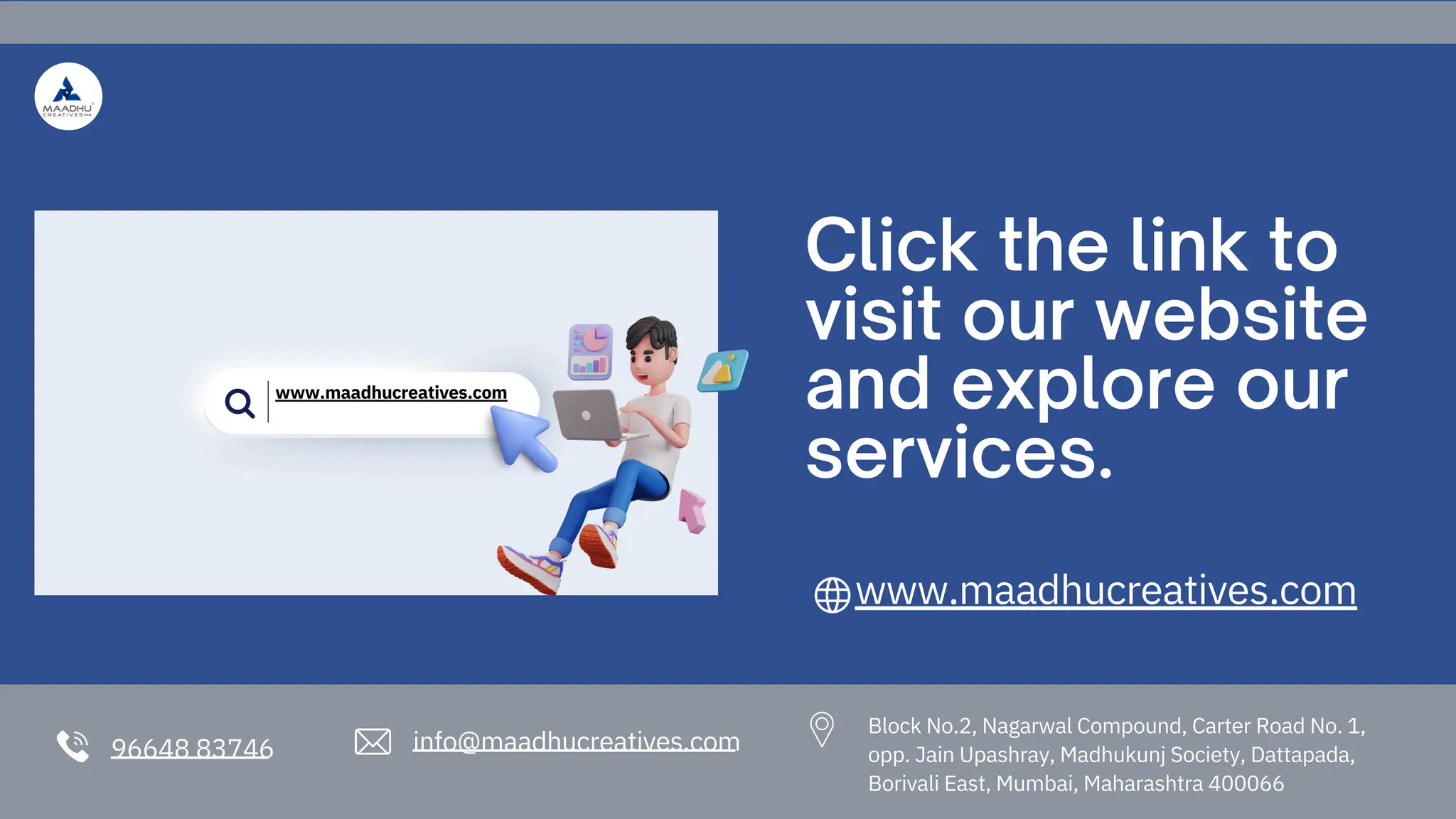 96648 83746 info@maadhucreatives.com
Click the link to
visit our website
and explore our
services.
www.maadhucreatives.com
Block No.2, Nagarwal Compound, Carter Road No. 1,
opp. Jain Upashray, Madhukunj Society, Dattapada,
Borivali East, Mumbai, Maharashtra 400066
www.maadhucreatives.com
 