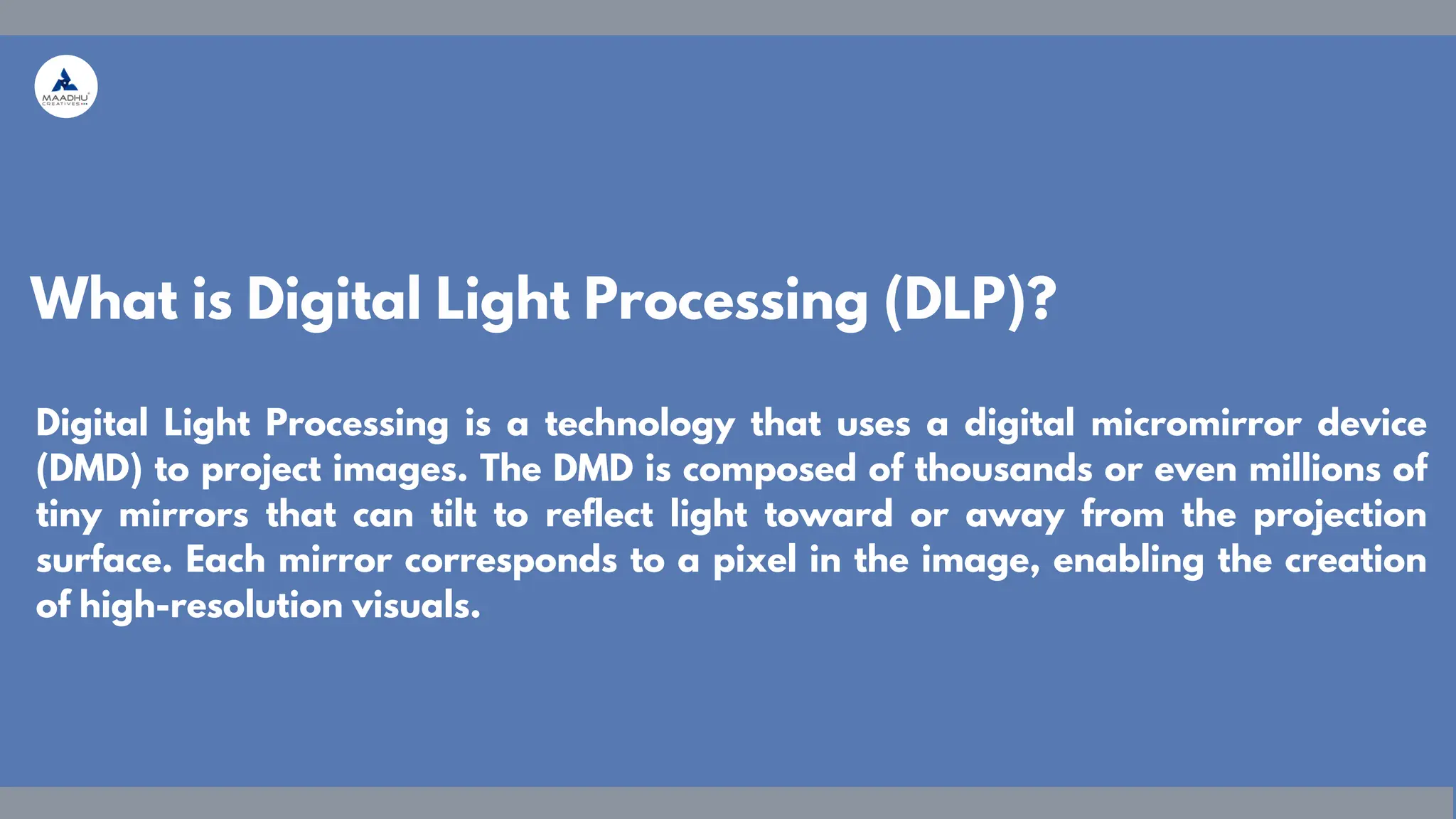 Digital Light Processing is a technology that uses a digital micromirror device
(DMD) to project images. The DMD is composed of thousands or even millions of
tiny mirrors that can tilt to reflect light toward or away from the projection
surface. Each mirror corresponds to a pixel in the image, enabling the creation
of high-resolution visuals.
What is Digital Light Processing (DLP)?
 