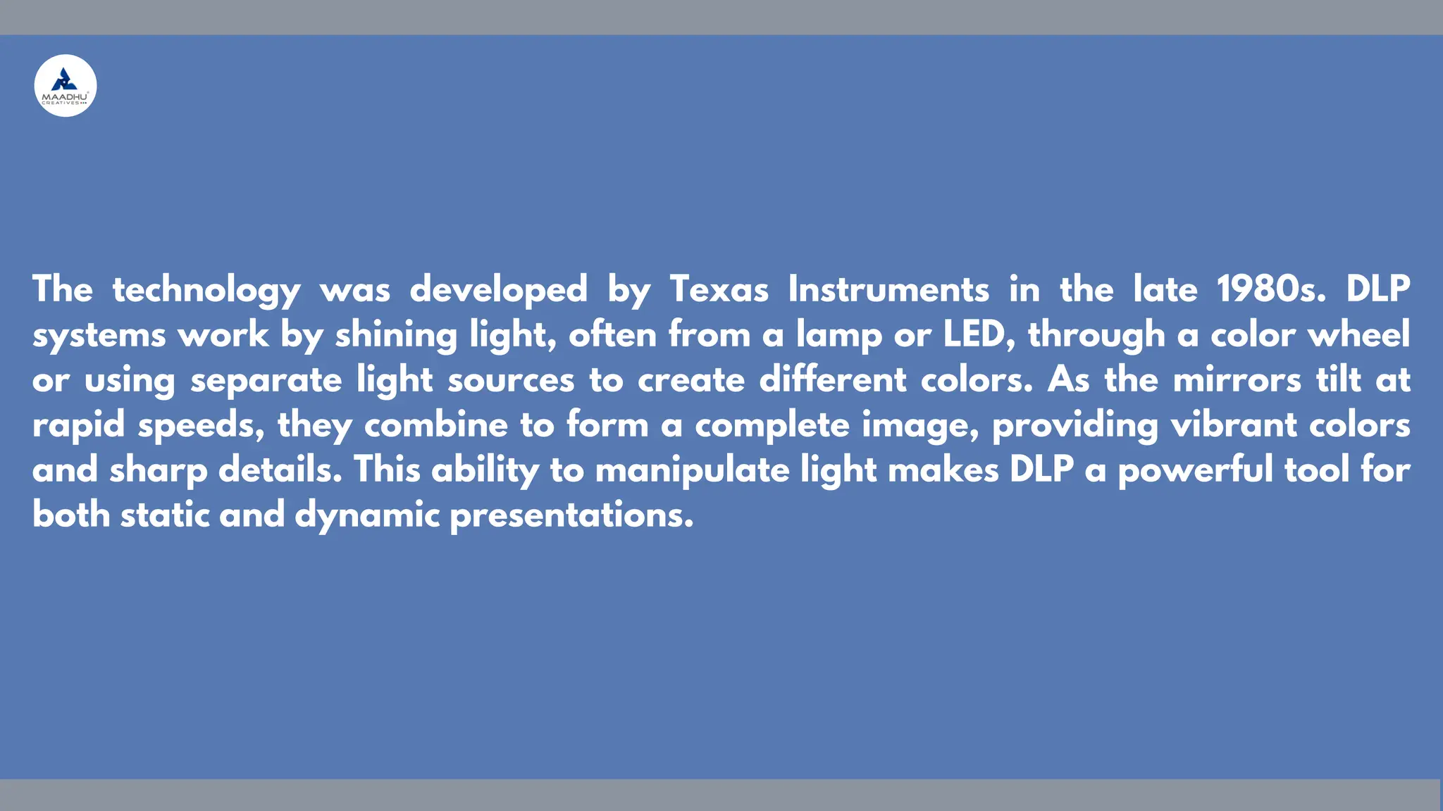 The technology was developed by Texas Instruments in the late 1980s. DLP
systems work by shining light, often from a lamp or LED, through a color wheel
or using separate light sources to create different colors. As the mirrors tilt at
rapid speeds, they combine to form a complete image, providing vibrant colors
and sharp details. This ability to manipulate light makes DLP a powerful tool for
both static and dynamic presentations.
 