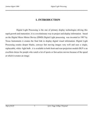 Seminar Report 2008                                   Digital Light Processing




                                       1. INTRODUCTION


               Digital Light Processing is the one of primary display technologies driving this
rapid growth and maturation .it is a revolutionary way to project and display information based
on the Digital Micro Mirror Device (DMD) Digital Light processing was invented in 1987 by
Texas Instruments it creates the final link to display digital visual information. Digital Light
Processing creates deeper blacks, conveys fast moving images very well and uses a single,
replaceable, white -light bulb . it is available in both front-and rear-projection models DLP is an
excellent choice for people who watch a lot of sports or fast-action movies because of the speed
at which it creates an image.




Dept of ECE                        1              Govt. Engg. College, Wayanad
 