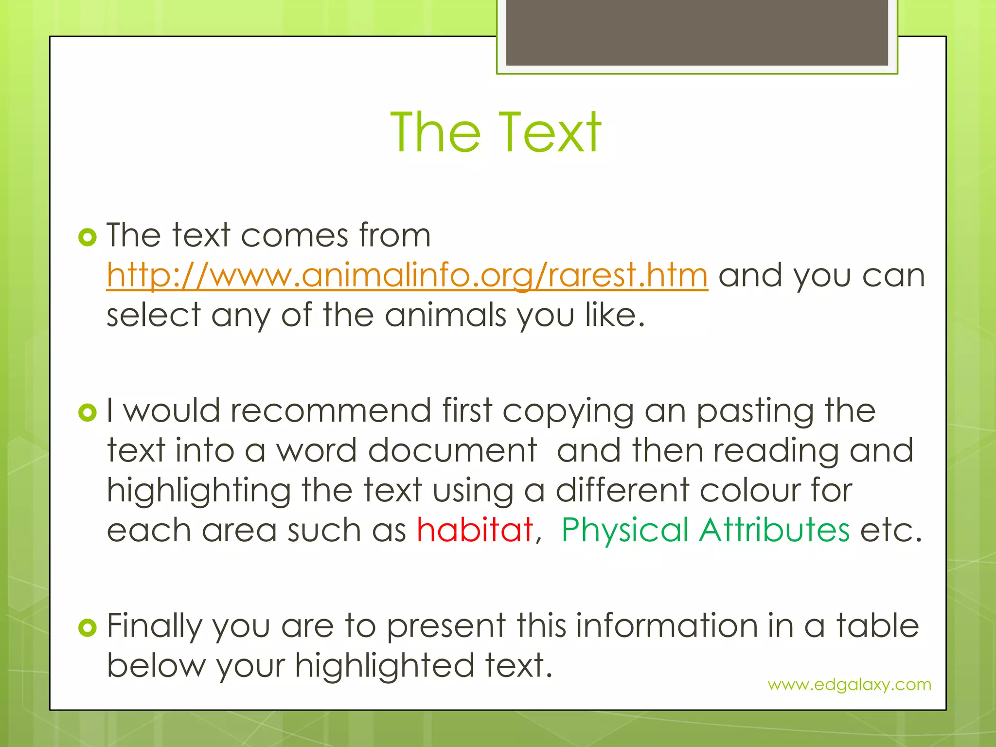 The TextThe text comes from http://www.animalinfo.org/rarest.htm and you can select any of the animals you like.I would recommend first copying an pasting the text into a word document  and then reading and highlighting the text using a different colour for each area such as habitat,  Physical Attributes etc. Finally you are to present this information in a table below your highlighted text.www.edgalaxy.com