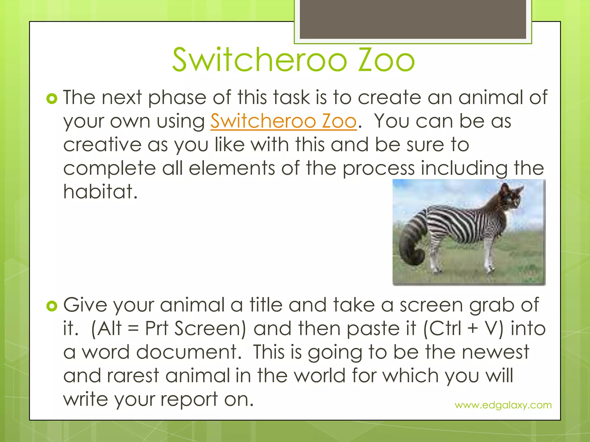 Switcheroo ZooThe next phase of this task is to create an animal of your own using Switcheroo Zoo.  You can be as creative as you like with this and be sure to complete all elements of the process including the habitat.Give your animal a title and take a screen grab of it.  (Alt = Prt Screen) and then paste it (Ctrl + V) into a word document.  This is going to be the newest and rarest animal in the world for which you will write your report on.www.edgalaxy.com