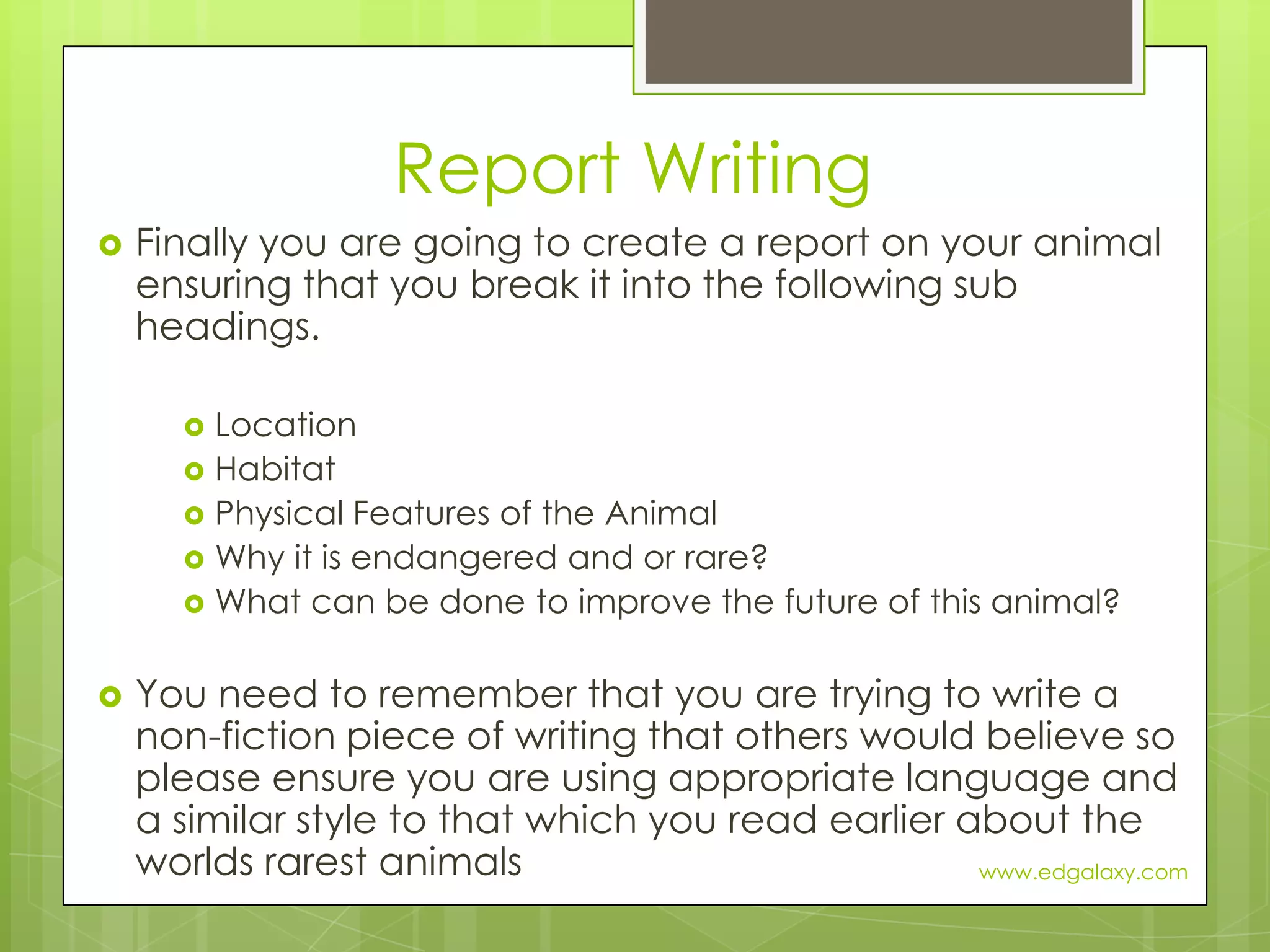 Report WritingFinally you are going to create a report on your animal ensuring that you break it into the following sub headings.LocationHabitatPhysical Features of the AnimalWhy it is endangered and or rare?What can be done to improve the future of this animal?You need to remember that you are trying to write a non-fiction piece of writing that others would believe so please ensure you are using appropriate language and a similar style to that which you read earlier about the worlds rarest animalswww.edgalaxy.com