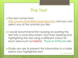 The TextThe text comes from http://www.animalinfo.org/rarest.htm and you can select any of the animals you like.I would recommend first copying an pasting the text into a word document  and then reading and highlighting the text using a different colour for each area such as habitat,  Physical Attributes etc. Finally you are to present this information in a table below your highlighted text.www.edgalaxy.com