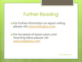 Further ReadingFor Further information on report writing please visit www.writingfun.comFor Hundreds of lesson plans and Teaching Ideas please visit www.edgalaxy.comwww.edgalaxy.com