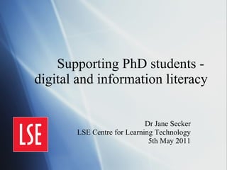 Supporting PhD students -  digital and information literacy Dr Jane Secker LSE Centre for Learning Technology 5th May 2011 