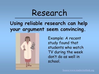 ResearchUsing reliable research can help your argument seem convincing.Example: A recent study found that students who watch TV during the week don’t do as well in school.Source:www.readwritethink.org