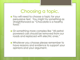 Choosing a topic.You will need to choose a topic for your persuasive text.  You might try something as straightforward as “Chocolate is a healthy food.”Or something more complex like “All petrol powered cars should be removed from our roads and replaced with electric ones.”Whatever you choose please remember to have reasons and evidence to support your opinions and your argument. 