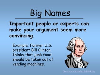 Big NamesImportant people or experts can make your argument seem more convincing.Example: Former U.S. president Bill Clinton thinks that junk food should be taken out of vending machines.Source:www.readwritethink.org
