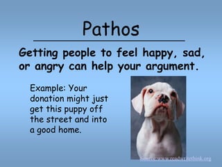 PathosGetting people to feel happy, sad, or angry can help your argument.Example: Your donation might just get this puppy off the street and into a good home.Source:www.readwritethink.org