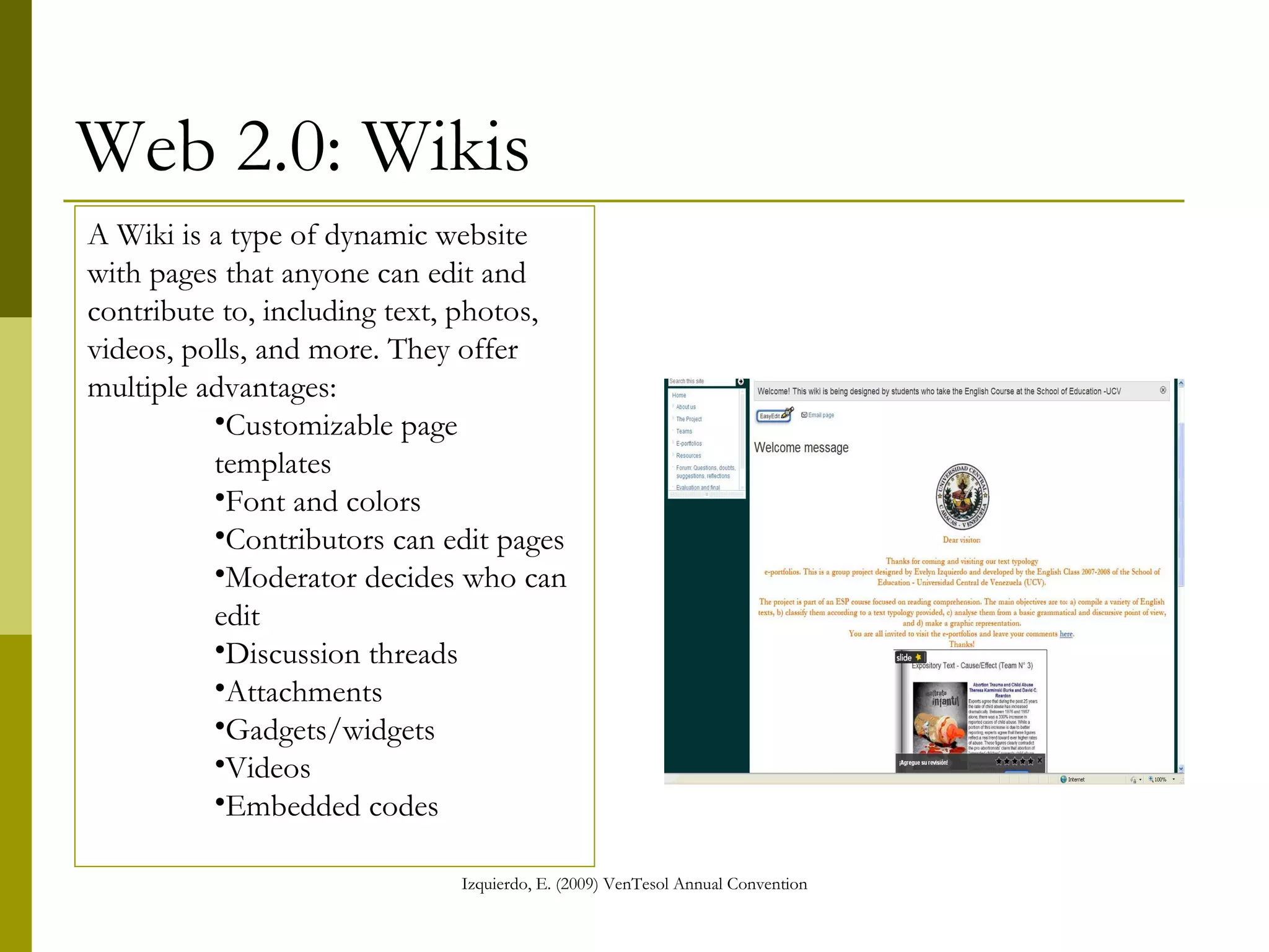 Web 2.0: Wikis A Wiki is a type of dynamic website with pages that anyone can edit and contribute to, including text, photos, videos, polls, and more. They offer multiple advantages: Customizable page templates Font and colors Contributors can edit pages Moderator decides who can edit Discussion threads Attachments Gadgets/widgets Videos Embedded codes 