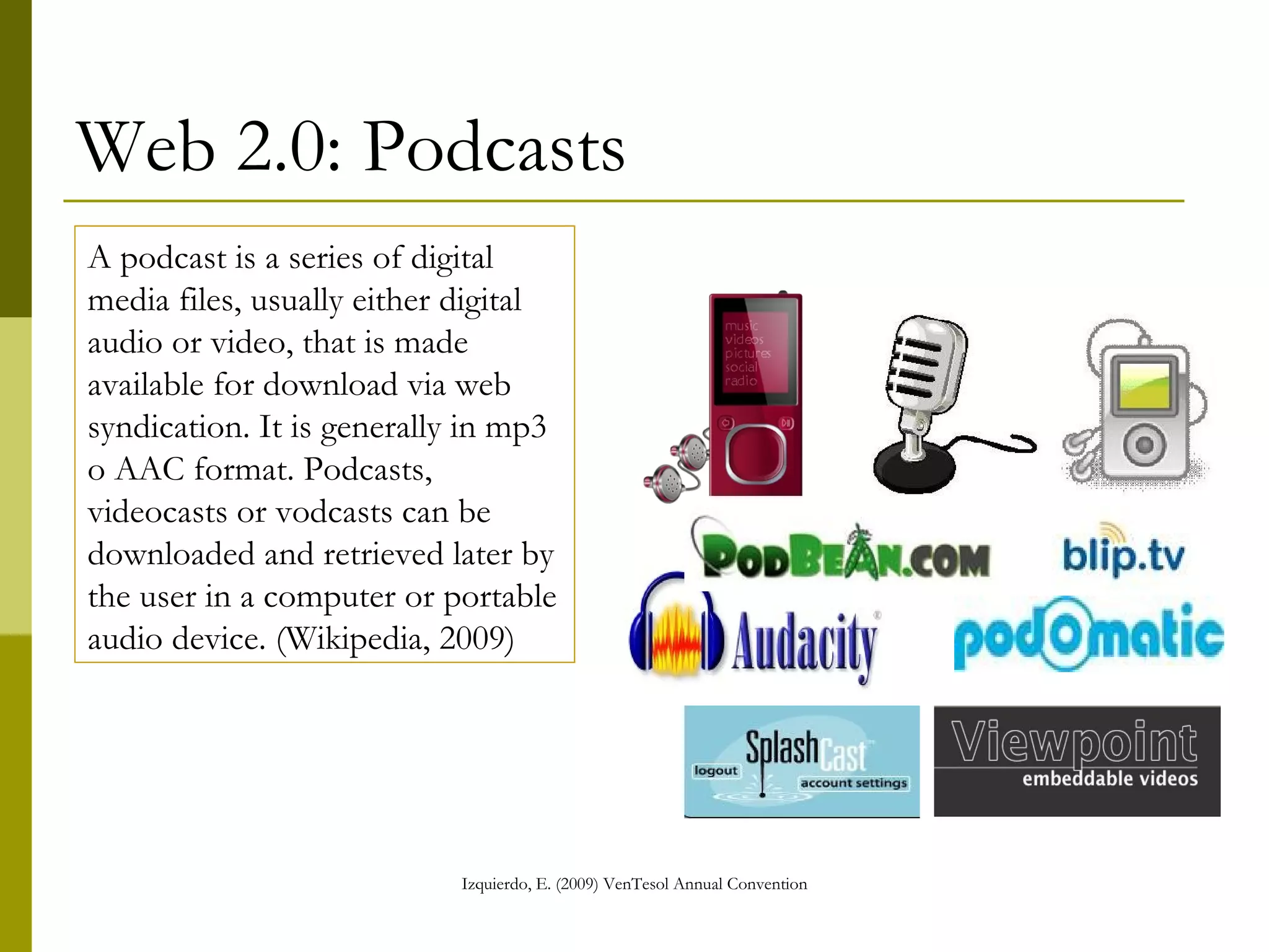 Web 2.0: Podcasts A podcast is a series of digital media files, usually either digital audio or video, that is made available for download via web syndication. It is generally in mp3 o AAC format. Podcasts, videocasts or vodcasts can be downloaded and retrieved later by the user in a computer or portable audio device. (Wikipedia, 2009) 