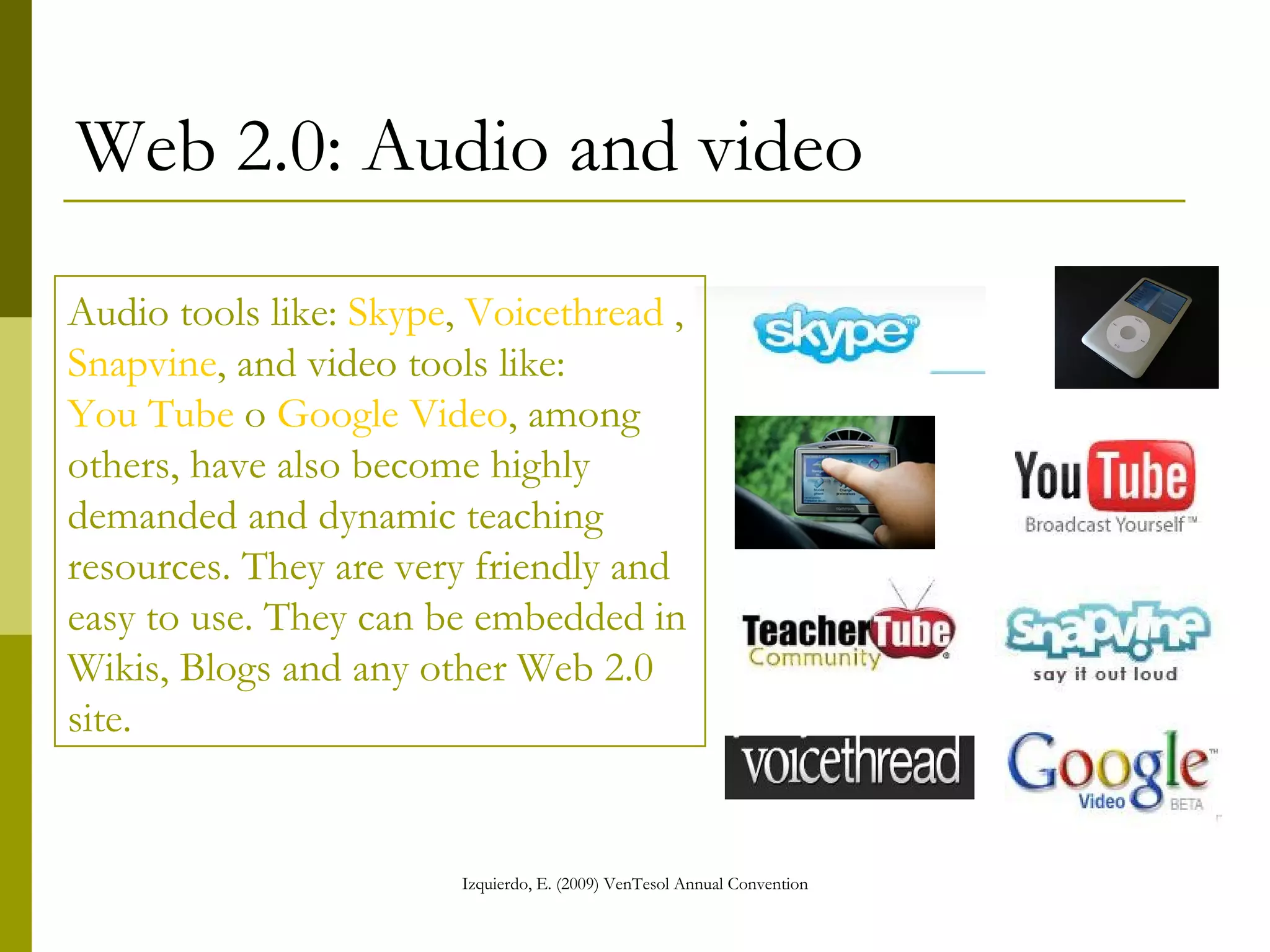 Web 2.0: Audio and video Audio tools like:  Skype ,  Voicethread  ,  Snapvine , and video tools like:  You Tube  o  Google Video , among others, have also become highly demanded and dynamic teaching resources. They are very friendly and easy to use. They can be embedded in Wikis, Blogs and any other Web 2.0 site. 