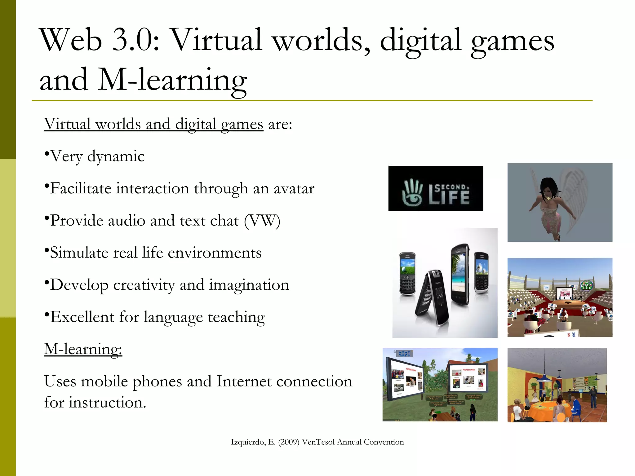 Web 3.0: Virtual worlds, digital games and M-learning Virtual worlds and digital games  are: Very dynamic Facilitate interaction through an avatar Provide audio and text chat (VW) Simulate real life environments Develop creativity and imagination Excellent for language teaching  M-learning: Uses mobile phones and Internet connection for instruction. 