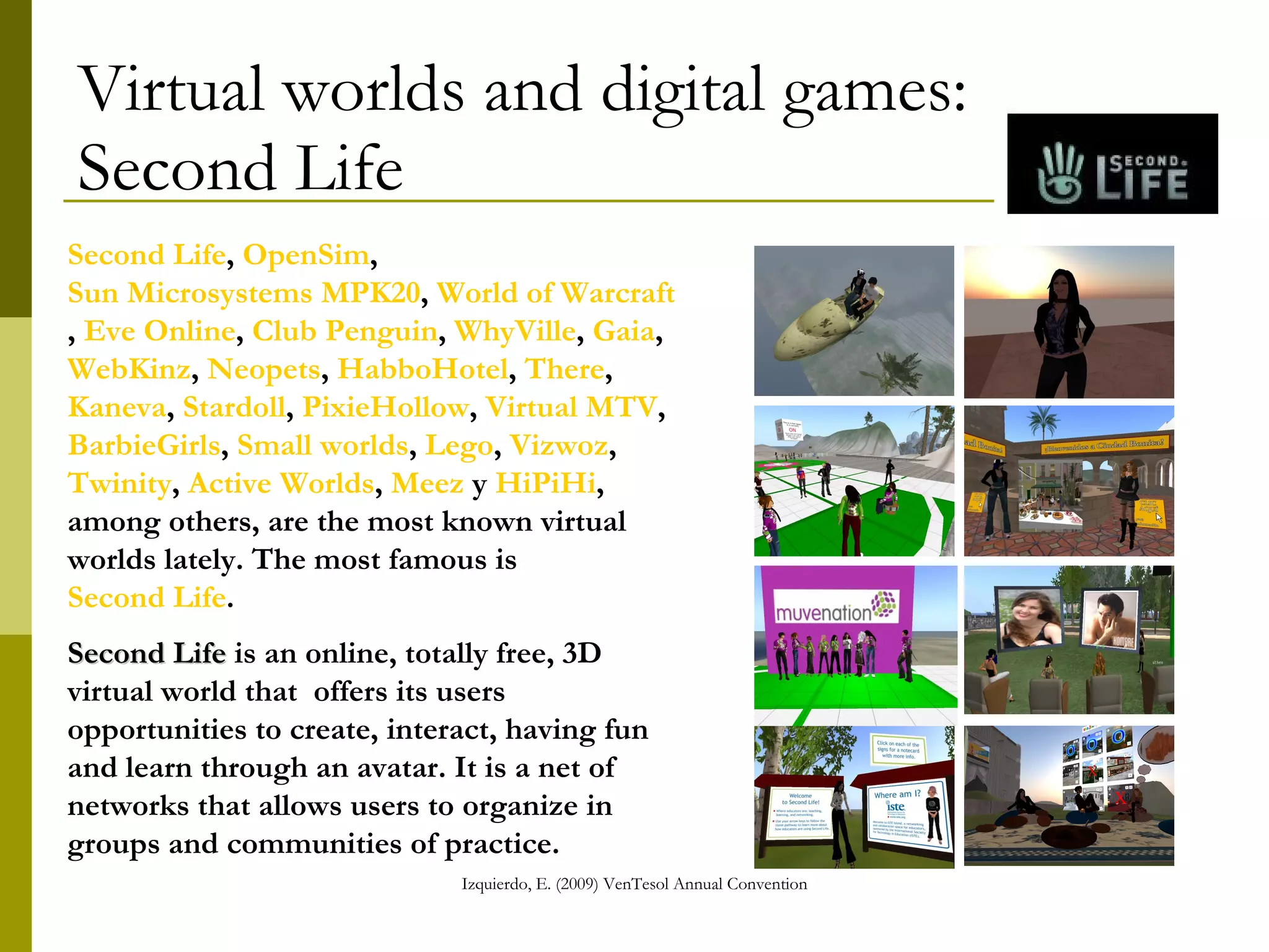 Virtual worlds and digital games:  Second Life Second Life ,  OpenSim ,  Sun Microsystems MPK20 ,  World of Warcraft ,  Eve Online ,  Club Penguin ,  WhyVille ,  Gaia ,  WebKinz ,  Neopets ,  HabboHotel ,  There ,  Kaneva ,  Stardoll ,  PixieHollow ,  Virtual MTV ,  BarbieGirls ,  Small worlds ,  Lego ,  Vizwoz ,  Twinity ,  Active Worlds ,  Meez  y  HiPiHi , among others, are the most known virtual worlds lately. The most famous is  Second Life .  Second Life  is an online, totally free, 3D virtual world that  offers its users opportunities to create, interact, having fun and learn through an avatar. It is a net of networks that allows users to organize in groups and communities of practice.   