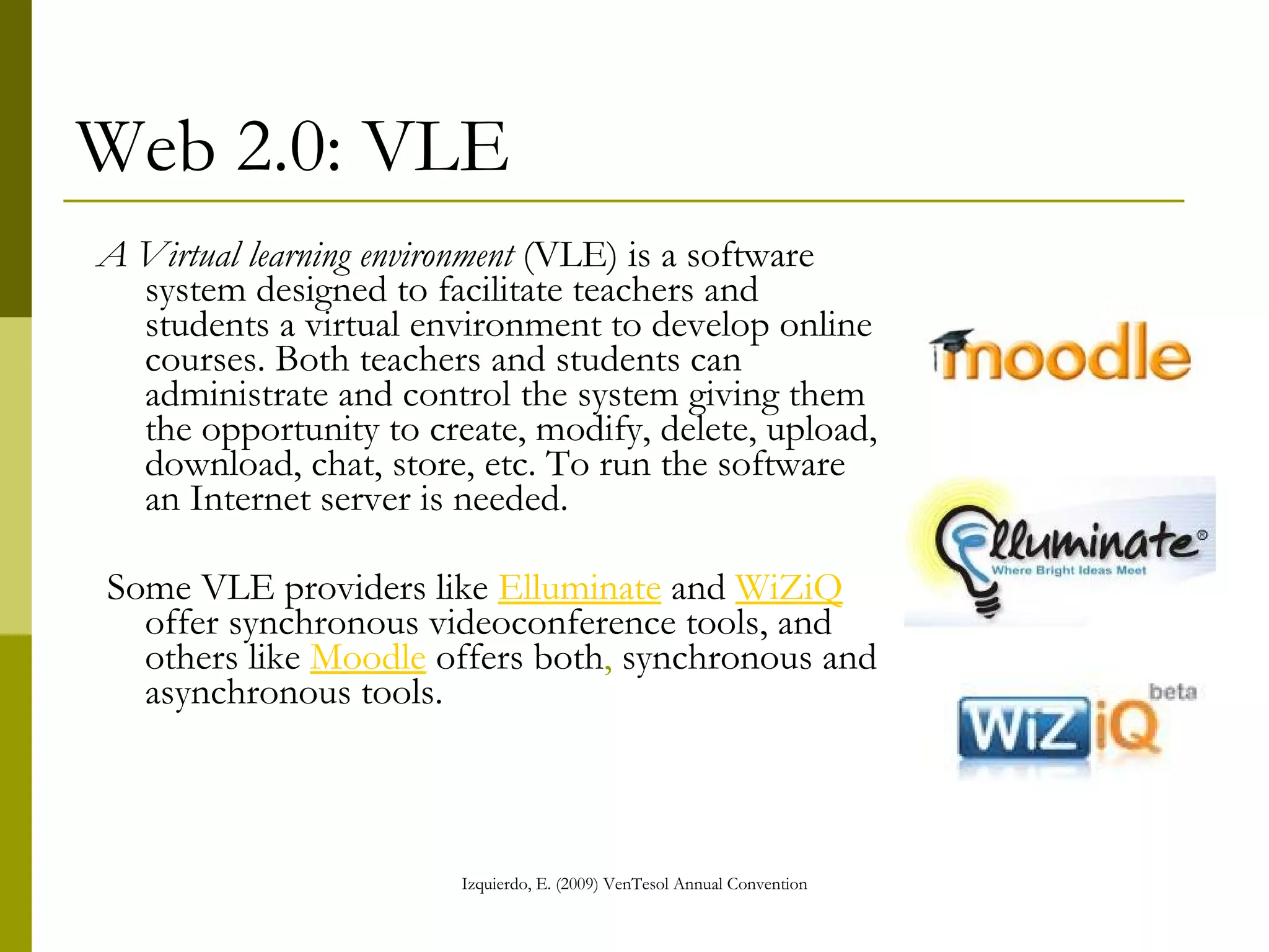 Web 2.0: VLE A Virtual learning environment  (VLE) is a software system designed to facilitate teachers and students a virtual environment to develop online courses. Both teachers and students can administrate and control the system giving them the opportunity to create, modify, delete, upload, download, chat, store, etc. To run the software an Internet server is needed.  Some VLE providers like  Elluminate  and  WiZiQ  offer synchronous videoconference tools, and others like  Moodle  offers both ,  synchronous and asynchronous tools. 