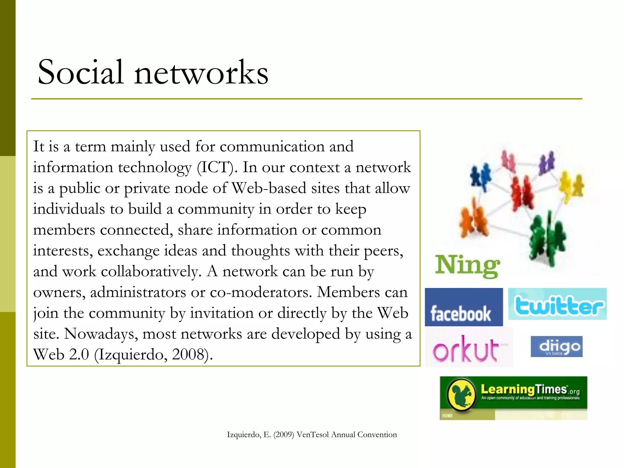 Social networks It is a term mainly used for communication and information technology (ICT). In our context a network is a public or private node of Web-based sites that allow individuals to build a community in order to keep members connected, share information or common interests, exchange ideas and thoughts with their peers, and work collaboratively. A network can be run by owners, administrators or co-moderators. Members can join the community by invitation or directly by the Web site. Nowadays, most networks are developed by using a Web 2.0 (Izquierdo, 2008).   