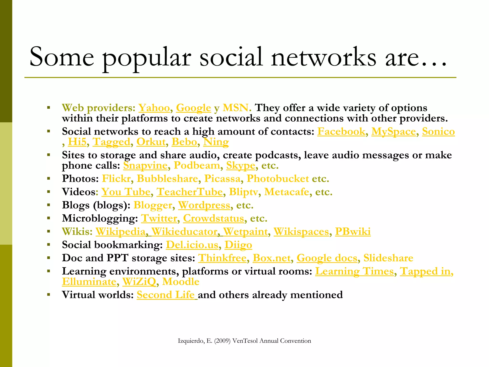 Some popular social networks are… Web providers:  Yahoo ,  Google  y  MSN .  They offer a wide variety of options within their platforms to create networks and connections with other providers. Social networks to reach a high amount of contacts:   Facebook ,  MySpace ,  Sonico ,  Hi5 ,  Tagged ,  Orkut ,  Bebo ,  Ning   Sites to storage and share audio, create podcasts, leave audio messages or make phone calls:   Snapvine ,  Podbeam ,  Skype , etc. Photos:   Flickr ,  Bubbleshare ,  Picassa ,  Photobucket  etc. Videos :  You Tube ,  TeacherTube ,  Bliptv ,  Metacafe , etc. Blogs (blogs):   Blogger ,  Wordpress , etc. Microblogging:   Twitter ,  Crowdstatus , etc. Wikis:  Wikipedia ,  Wikieducator ,   Wetpaint ,  Wikispaces ,  PBwiki Social bookmarking:   Del.icio.us ,  Diigo   Doc and PPT storage sites:   Thinkfree ,  Box.net ,  Google docs ,  Slideshare   Learning environments, platforms or virtual rooms:   Learning Times ,  Tapped in ,   Elluminate ,  WiZiQ ,  Moodle   Virtual worlds:   Second Life   and others already mentioned 
