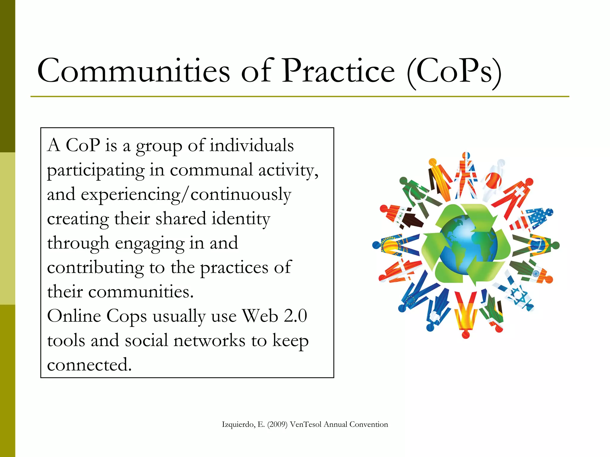 Communities of Practice (CoPs) A CoP is a group of individuals participating in communal activity, and experiencing/continuously creating their shared identity through engaging in and contributing to the practices of their communities.  Online Cops usually use Web 2.0 tools and social networks to keep connected.   