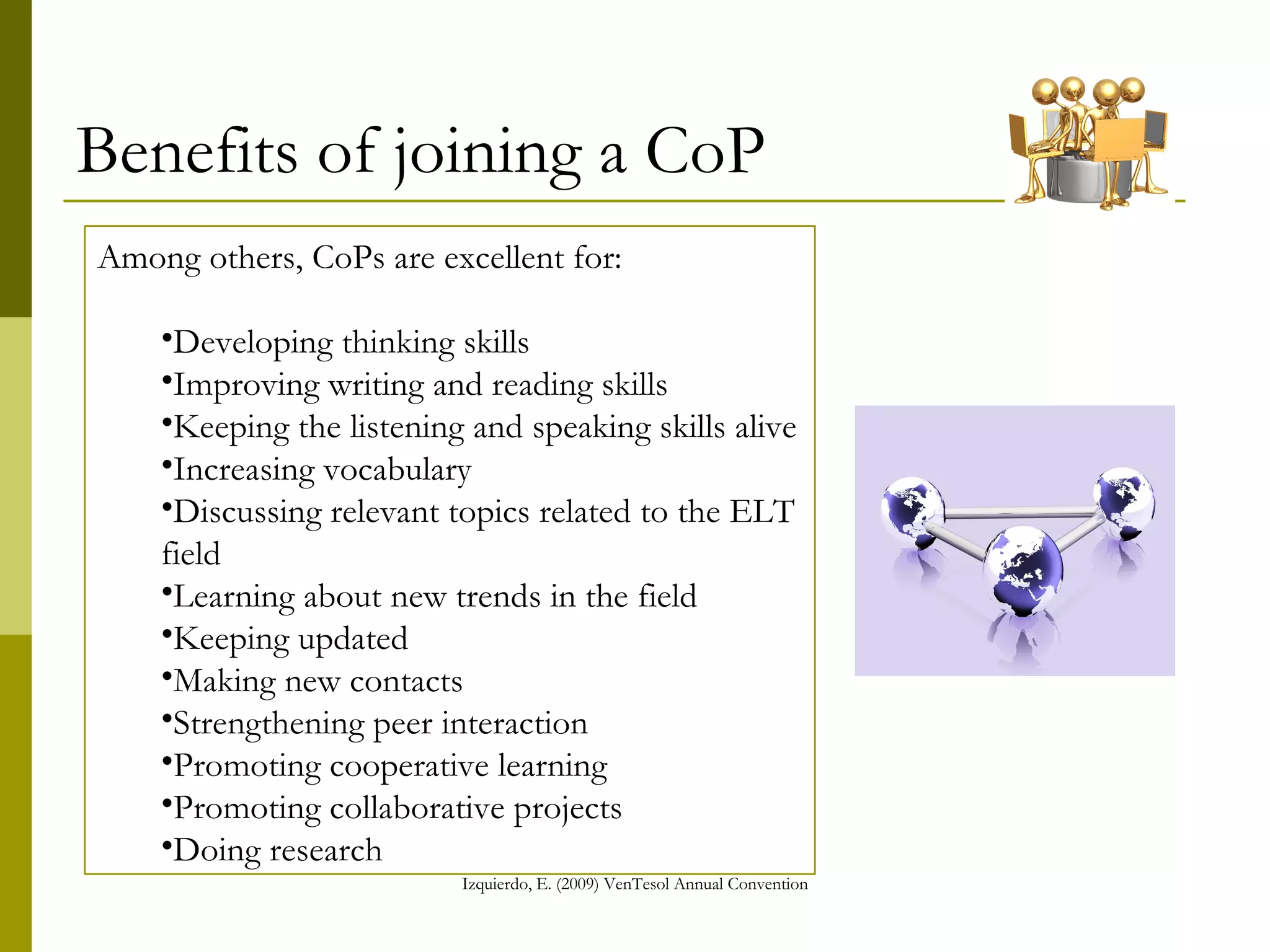 Benefits of joining a CoP Among others, CoPs are excellent for: Developing thinking skills  Improving writing and reading skills Keeping the listening and speaking skills alive  Increasing vocabulary Discussing relevant topics related to the ELT field Learning about new trends in the field Keeping updated Making new contacts Strengthening peer interaction Promoting cooperative learning Promoting collaborative projects Doing research 